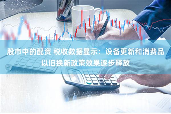 股市中的配资 税收数据显示：设备更新和消费品以旧换新政策效果逐步释放