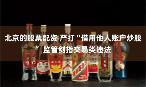 北京的股票配资 严打“借用他人账户炒股” 监管剑指交易类违法