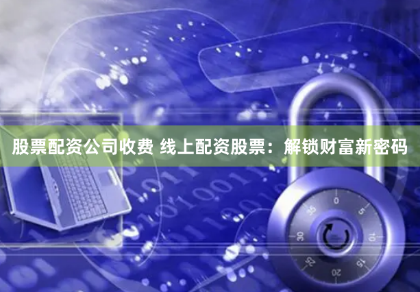股票配资公司收费 线上配资股票：解锁财富新密码