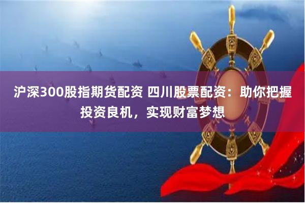 沪深300股指期货配资 四川股票配资：助你把握投资良机，实现财富梦想