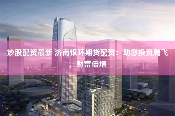 炒股配资最新 济南银环期货配资：助您投资腾飞，财富倍增